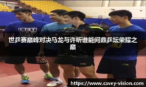 世乒赛巅峰对决马龙与许昕谁能问鼎乒坛荣耀之巅